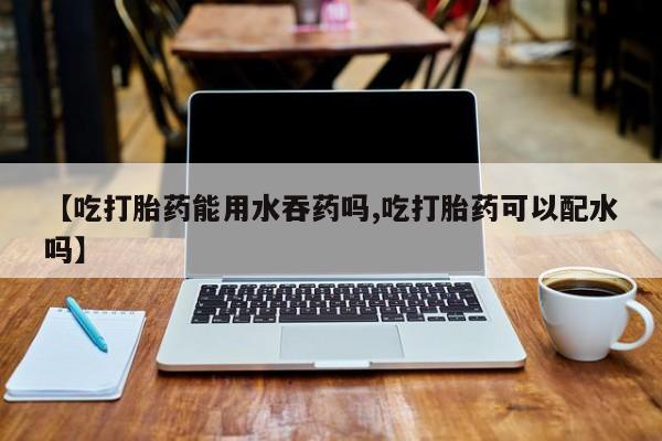 私人店有打胎药吗【吃打胎药能用水吞药吗,吃打胎药可以配水吗】