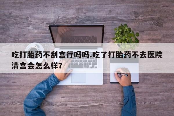 私人店有打胎药吗吃打胎药不刮宫行吗吗.吃了打胎药不去医院清宫会怎么样？