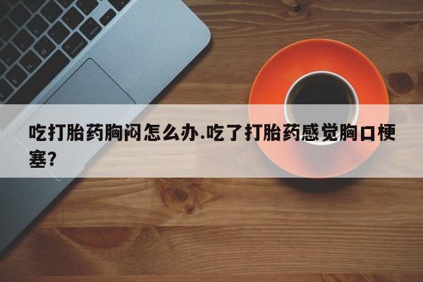私人店有打胎药吗吃打胎药胸闷怎么办.吃了打胎药感觉胸口梗塞？