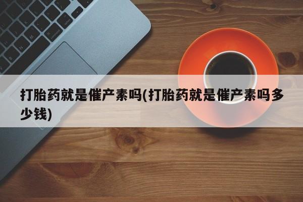 私人店有打胎药吗打胎药就是催产素吗(打胎药就是催产素吗多少钱)