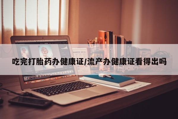 私人店有打胎药吗吃完打胎药办健康证/流产办健康证看得出吗