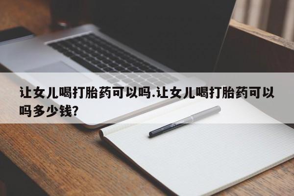 私人店有打胎药吗让女儿喝打胎药可以吗.让女儿喝打胎药可以吗多少钱？