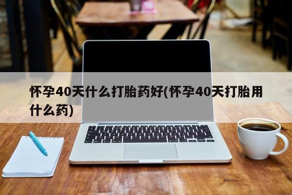私人店有打胎药吗怀孕40天什么打胎药好(怀孕40天打胎用什么药)