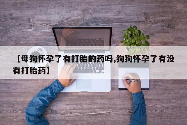 私人店有打胎药吗【母狗怀孕了有打胎的药吗,狗狗怀孕了有没有打胎药】
