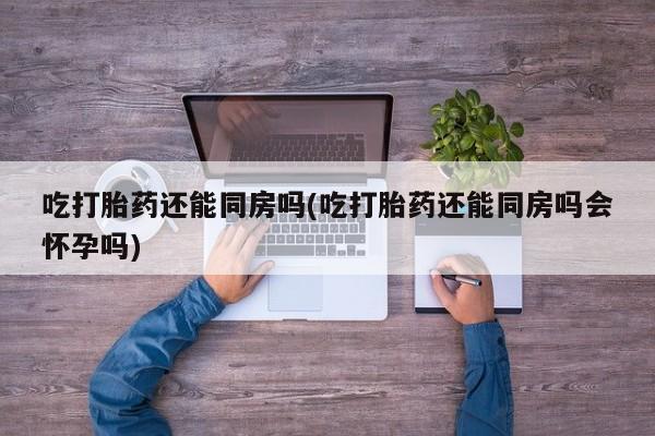 私人店有打胎药吗吃打胎药还能同房吗(吃打胎药还能同房吗会怀孕吗)