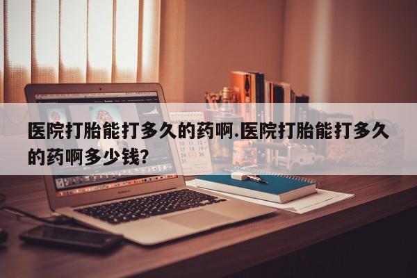 私人店有打胎药吗医院打胎能打多久的药啊.医院打胎能打多久的药啊多少钱？