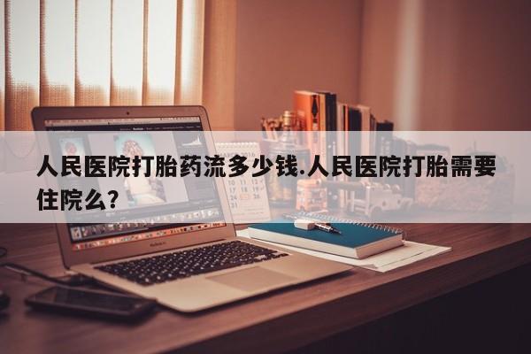 私人店有打胎药吗人民医院打胎药流多少钱.人民医院打胎需要住院么？