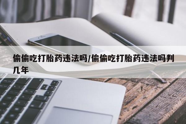 私人店有打胎药吗偷偷吃打胎药违法吗/偷偷吃打胎药违法吗判几年