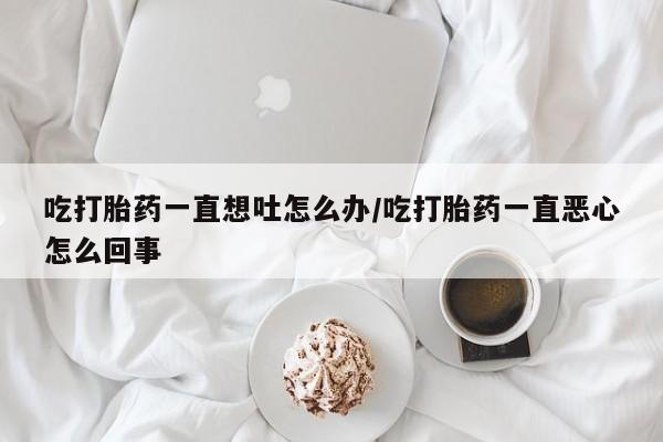 私人店有打胎药吗吃打胎药一直想吐怎么办/吃打胎药一直恶心怎么回事