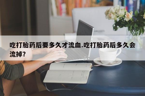 私人店有打胎药吗吃打胎药后要多久才流血.吃打胎药后多久会流掉？