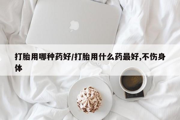 私人店有打胎药吗打胎用哪种药好/打胎用什么药最好,不伤身体