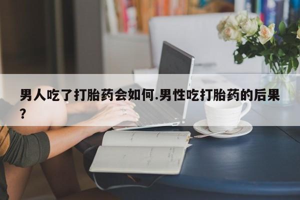 私人店有打胎药吗男人吃了打胎药会如何.男性吃打胎药的后果？