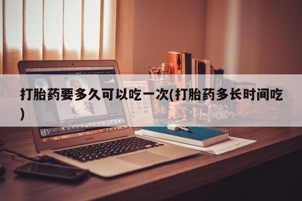 私人店有打胎药吗打胎药要多久可以吃一次(打胎药多长时间吃)