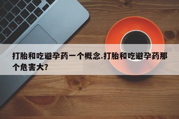 私人店有打胎药吗打胎和吃避孕药一个概念.打胎和吃避孕药那个危害大？