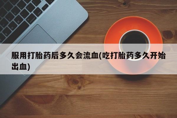 私人店有打胎药吗服用打胎药后多久会流血(吃打胎药多久开始出血)
