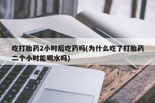 私人店有打胎药吗吃打胎药2小时后吃药吗(为什么吃了打胎药二个小时能喝水吗)
