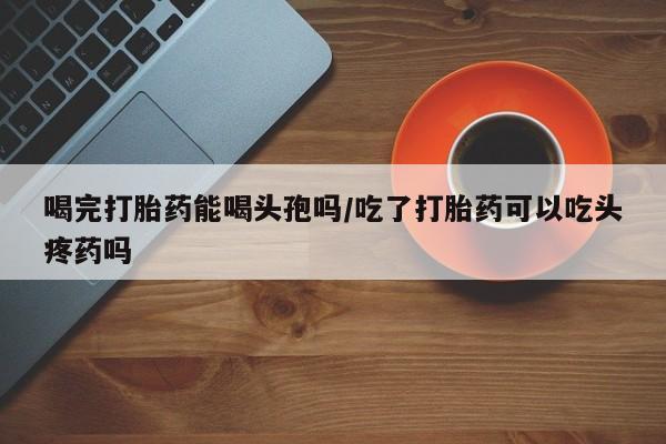 私人店有打胎药吗喝完打胎药能喝头孢吗/吃了打胎药可以吃头疼药吗