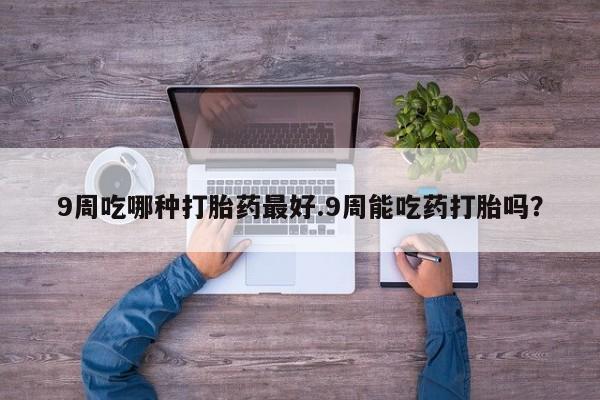 私人店有打胎药吗9周吃哪种打胎药最好.9周能吃药打胎吗？