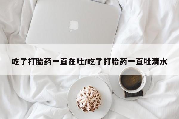 私人店有打胎药吗吃了打胎药一直在吐/吃了打胎药一直吐清水