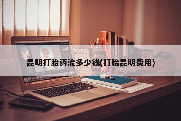 私人店有打胎药吗昆明打胎药流多少钱(打胎昆明费用)
