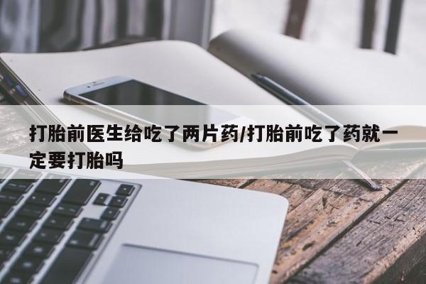 私人店有打胎药吗打胎前医生给吃了两片药/打胎前吃了药就一定要打胎吗