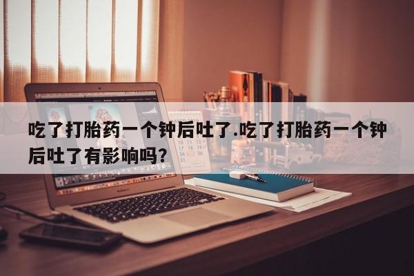 私人店有打胎药吗吃了打胎药一个钟后吐了.吃了打胎药一个钟后吐了有影响吗？
