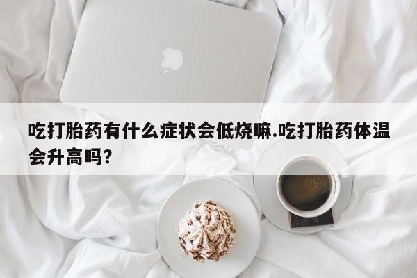 私人店有打胎药吗吃打胎药有什么症状会低烧嘛.吃打胎药体温会升高吗？