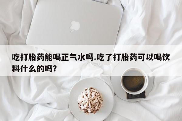 私人店有打胎药吗吃打胎药能喝正气水吗.吃了打胎药可以喝饮料什么的吗？