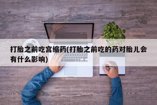 私人店有打胎药吗打胎之前吃宫缩药(打胎之前吃的药对胎儿会有什么影响)