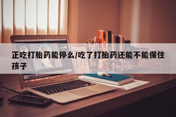 私人店有打胎药吗正吃打胎药能停么/吃了打胎药还能不能保住孩子