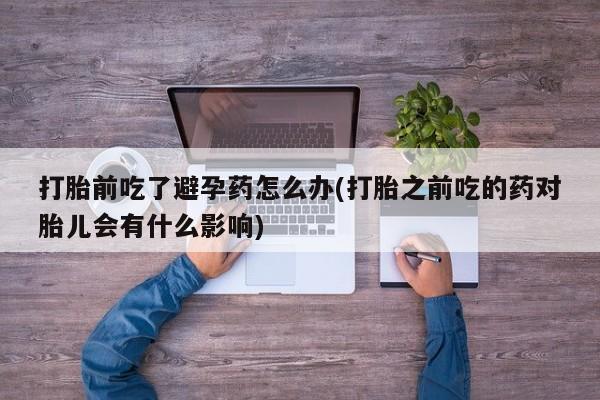 私人店有打胎药吗打胎前吃了避孕药怎么办(打胎之前吃的药对胎儿会有什么影响)