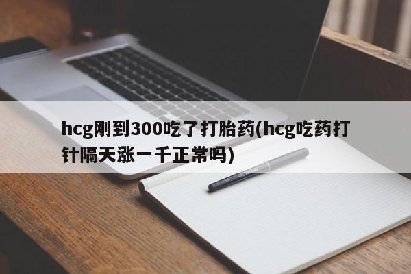 私人店有打胎药吗hcg刚到300吃了打胎药(hcg吃药打针隔天涨一千正常吗)