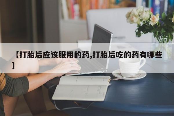 私人店有打胎药吗【打胎后应该服用的药,打胎后吃的药有哪些】