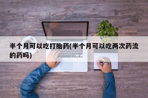 私人店有打胎药吗半个月可以吃打胎药(半个月可以吃两次药流的药吗)
