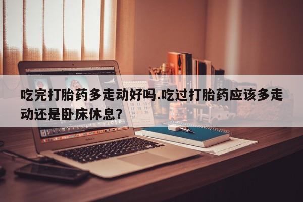 私人店有打胎药吗吃完打胎药多走动好吗.吃过打胎药应该多走动还是卧床休息？