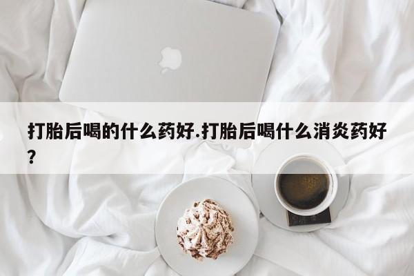 私人店有打胎药吗打胎后喝的什么药好.打胎后喝什么消炎药好？