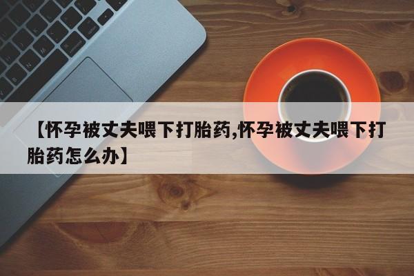 私人店有打胎药吗【怀孕被丈夫喂下打胎药,怀孕被丈夫喂下打胎药怎么办】