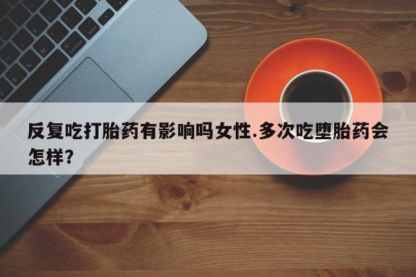 私人店有打胎药吗反复吃打胎药有影响吗女性.多次吃堕胎药会怎样？