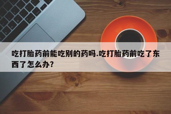 私人店有打胎药吗吃打胎药前能吃别的药吗.吃打胎药前吃了东西了怎么办？