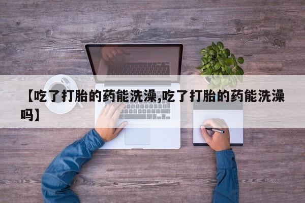 私人店有打胎药吗【吃了打胎的药能洗澡,吃了打胎的药能洗澡吗】