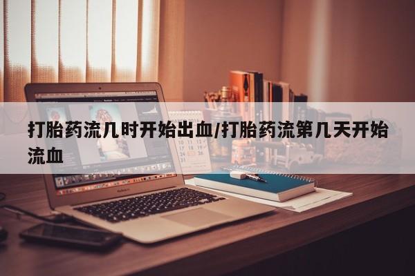 私人店有打胎药吗打胎药流几时开始出血/打胎药流第几天开始流血