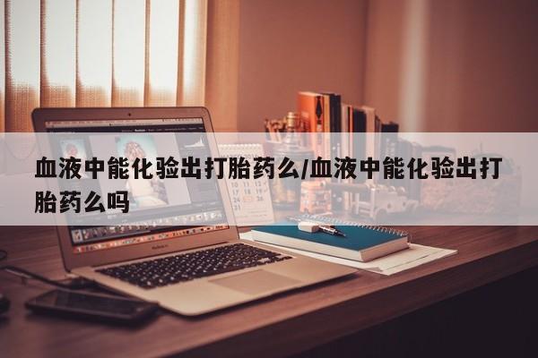 私人店有打胎药吗血液中能化验出打胎药么/血液中能化验出打胎药么吗
