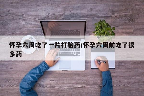 私人店有打胎药吗怀孕六周吃了一片打胎药/怀孕六周前吃了很多药