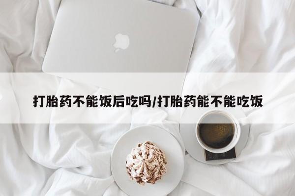 私人店有打胎药吗打胎药不能饭后吃吗/打胎药能不能吃饭