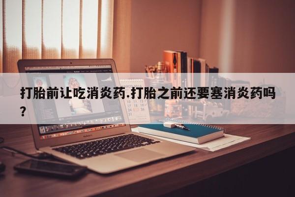 私人店有打胎药吗打胎前让吃消炎药.打胎之前还要塞消炎药吗？
