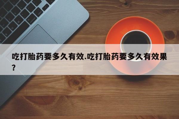 私人店有打胎药吗吃打胎药要多久有效.吃打胎药要多久有效果？