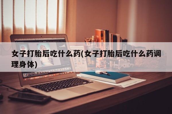 私人店有打胎药吗女子打胎后吃什么药(女子打胎后吃什么药调理身体)