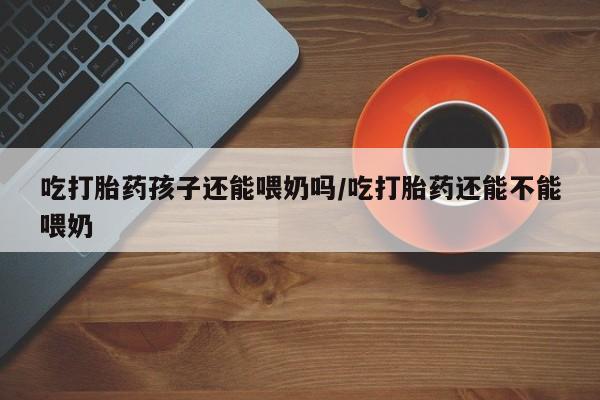 私人店有打胎药吗吃打胎药孩子还能喂奶吗/吃打胎药还能不能喂奶
