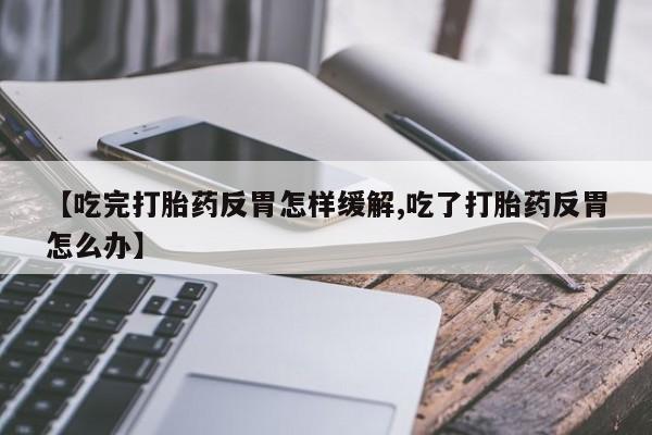 私人店有打胎药吗【吃完打胎药反胃怎样缓解,吃了打胎药反胃怎么办】