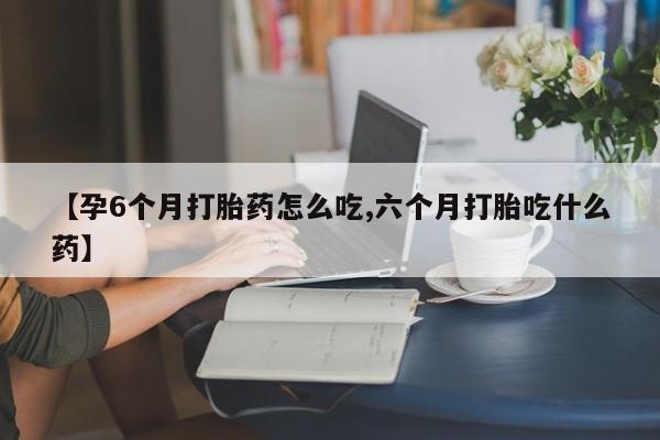 私人店有打胎药吗【孕6个月打胎药怎么吃,六个月打胎吃什么药】